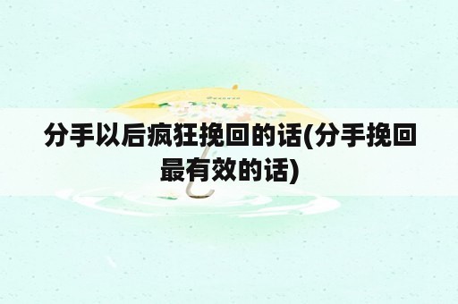 分手以后疯狂挽回的话(分手挽回最有效的话)