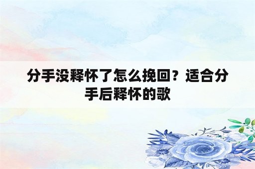 分手没释怀了怎么挽回？适合分手后释怀的歌