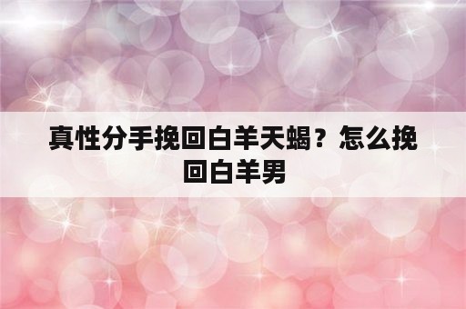 真性分手挽回白羊天蝎？怎么挽回白羊男