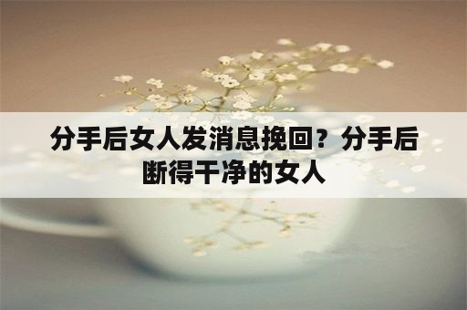 分手后女人发消息挽回？分手后断得干净的女人