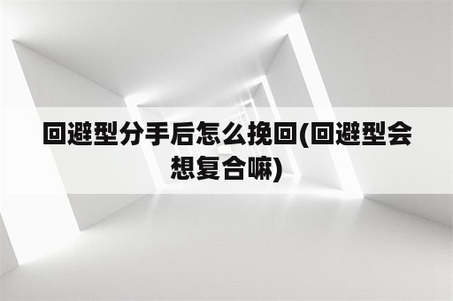 回避型分手后怎么挽回(回避型会想复合嘛)