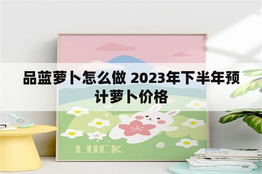 品蓝萝卜怎么做 2023年下半年预计萝卜价格