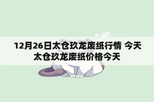 12月26日太仓玖龙废纸行情 今天太仓玖龙废纸价格今天