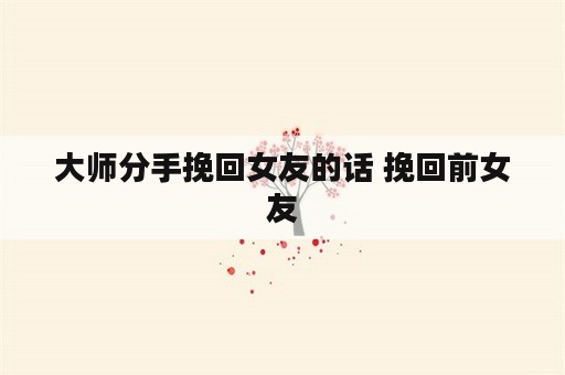 大师分手挽回女友的话 挽回前女友