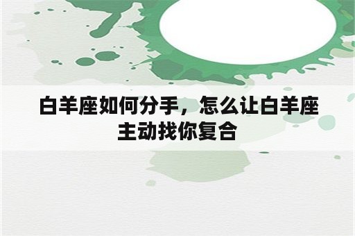 白羊座如何分手，怎么让白羊座主动找你复合