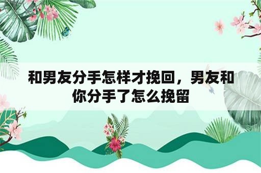 和男友分手怎样才挽回，男友和你分手了怎么挽留