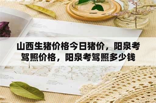 山西生猪价格今日猪价，阳泉考驾照价格，阳泉考驾照多少钱