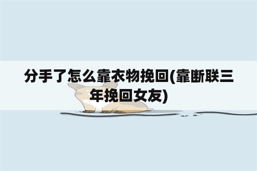 分手了怎么靠衣物挽回(靠断联三年挽回女友)