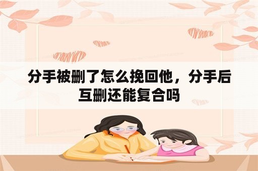 分手被删了怎么挽回他，分手后互删还能复合吗