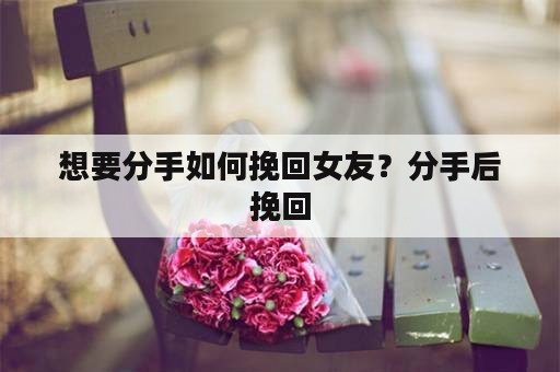 想要分手如何挽回女友？分手后挽回