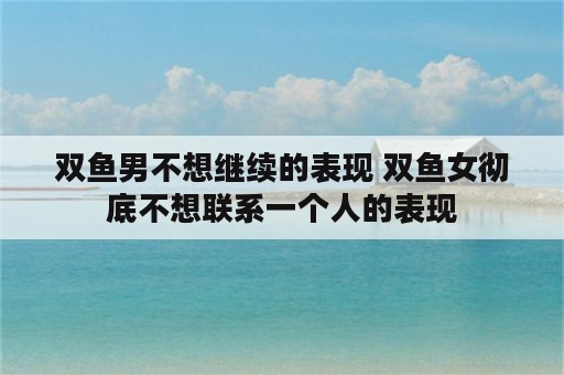 双鱼男不想继续的表现 双鱼女彻底不想联系一个人的表现