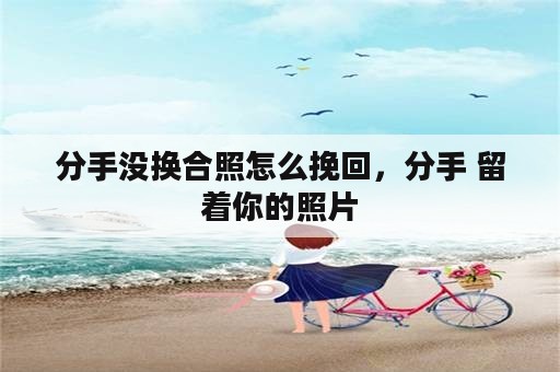 分手没换合照怎么挽回，分手 留着你的照片