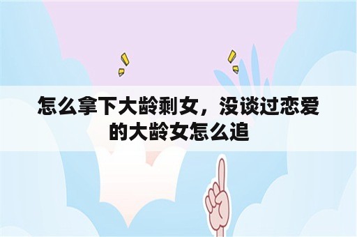 怎么拿下大龄剩女，没谈过恋爱的大龄女怎么追