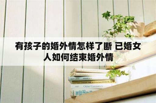 有孩子的婚外情怎样了断 已婚女人如何结束婚外情