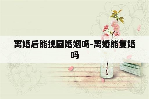 离婚后能挽回婚姻吗-离婚能复婚吗