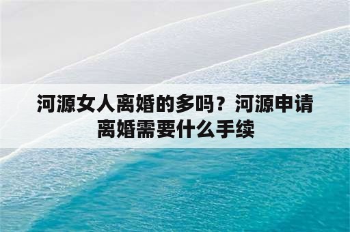 河源女人离婚的多吗？河源申请离婚需要什么手续