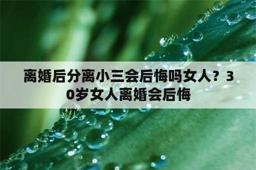 离婚后分离小三会后悔吗女人？30岁女人离婚会后悔