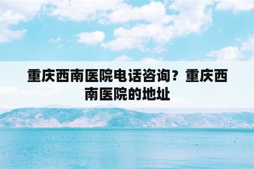 重庆西南医院电话咨询？重庆西南医院的地址