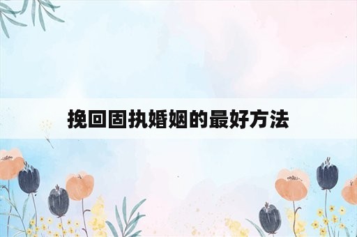 挽回固执婚姻的最好方法