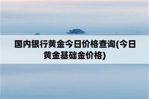 国内银行黄金今日价格查询(今日黄金基础金价格)