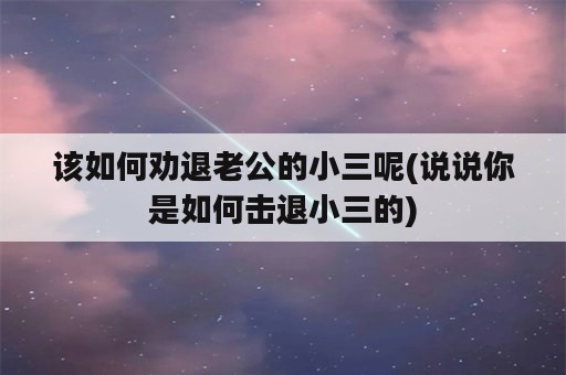 该如何劝退老公的小三呢(说说你是如何击退小三的)