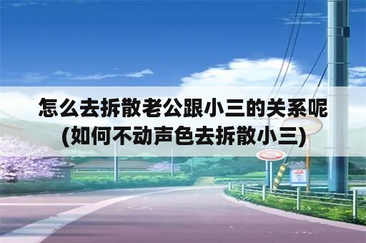 怎么去拆散老公跟小三的关系呢(如何不动声色去拆散小三)