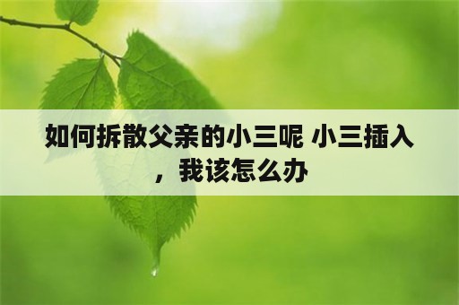 如何拆散父亲的小三呢 小三插入，我该怎么办