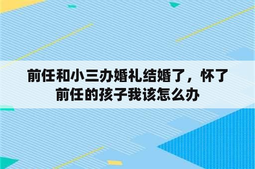 前任和小三办婚礼结婚了，怀了前任的孩子我该怎么办