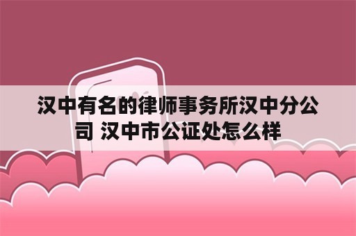 汉中有名的律师事务所汉中分公司 汉中市公证处怎么样