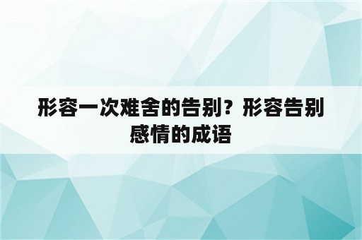 形容一次难舍的告别？形容告别感情的成语