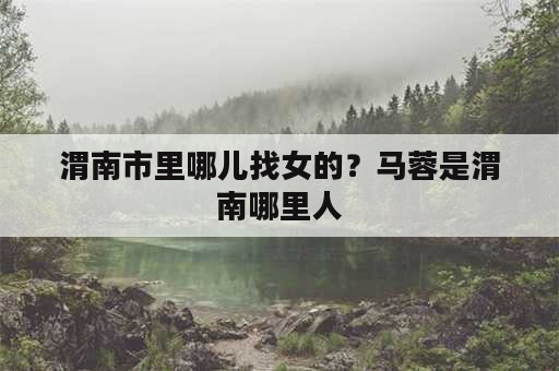 渭南市里哪儿找女的？马蓉是渭南哪里人