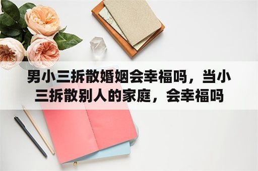 男小三拆散婚姻会幸福吗，当小三拆散别人的家庭，会幸福吗