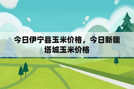 今日伊宁县玉米价格，今日新疆塔城玉米价格