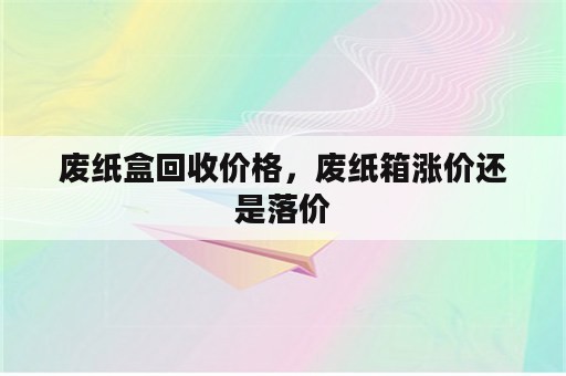 废纸盒回收价格，废纸箱涨价还是落价