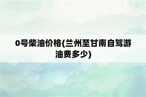 0号柴油价格(兰州至甘南自驾游油费多少)