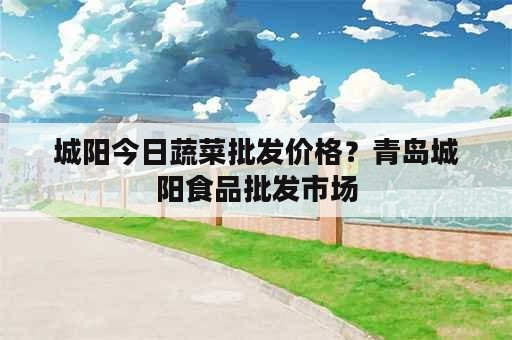 城阳今日蔬菜批发价格？青岛城阳食品批发市场