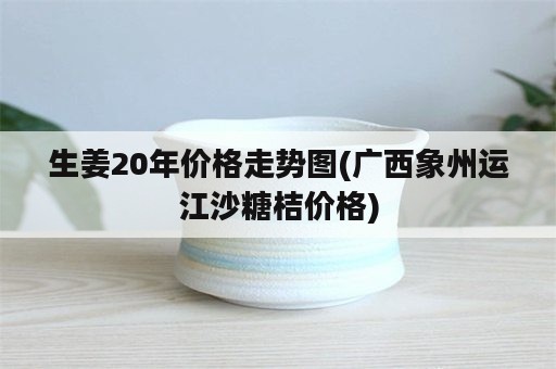 生姜20年价格走势图(广西象州运江沙糖桔价格)