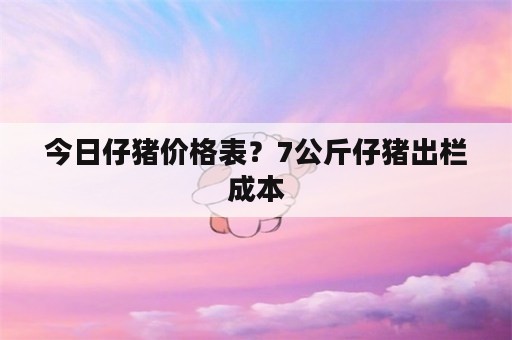 今日仔猪价格表？7公斤仔猪出栏成本