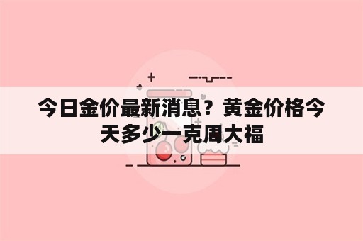 今日金价最新消息？黄金价格今天多少一克周大福