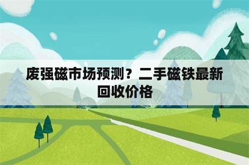 废强磁市场预测？二手磁铁最新回收价格