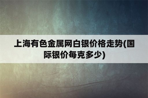 上海有色金属网白银价格走势(国际银价每克多少)