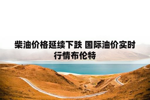 柴油价格延续下跌 国际油价实时行情布伦特