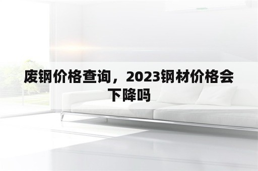 废钢价格查询，2023钢材价格会下降吗