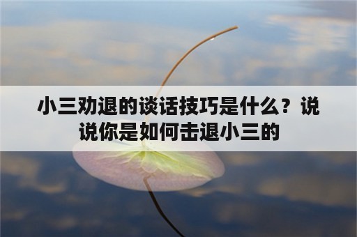 小三劝退的谈话技巧是什么？说说你是如何击退小三的