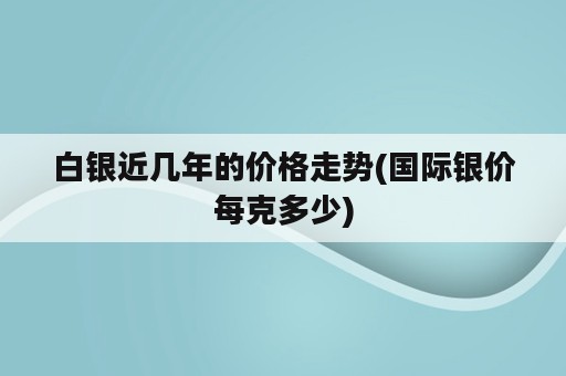 白银近几年的价格走势(国际银价每克多少)