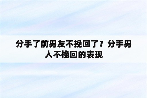 分手了前男友不挽回了？分手男人不挽回的表现