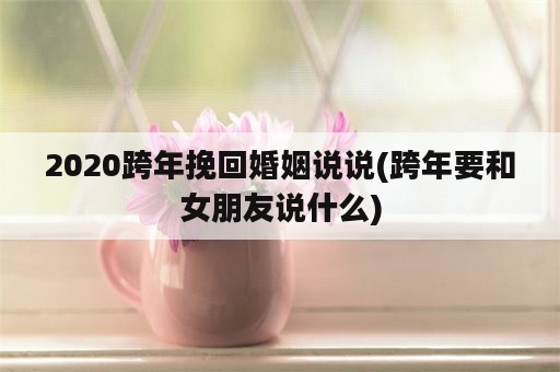 2020跨年挽回婚姻说说(跨年要和女朋友说什么)