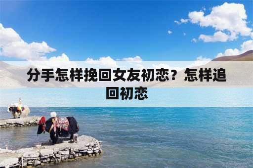 分手怎样挽回女友初恋？怎样追回初恋