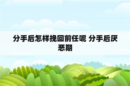 分手后怎样挽回前任呢 分手后厌恶期