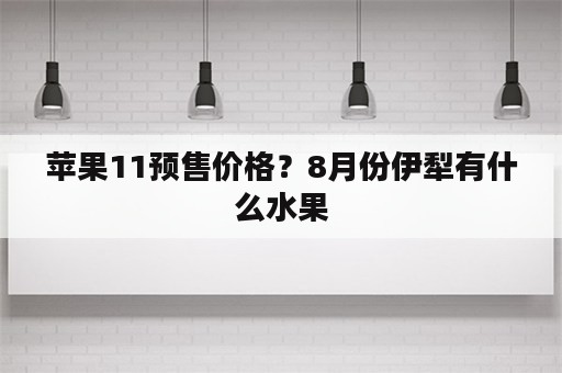 苹果11预售价格？8月份伊犁有什么水果